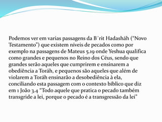 Podemos ver em varias passagens da B´rit Hadasháh (“Novo
Testamento”) que existem níveis de pecados como por
exemplo na passagens de Mateus 5.19 onde Yeshua qualifica
como grandes e pequenos no Reino dos Céus, sendo que
grandes serão aqueles que cumprirem e ensinarem a
obediência a Toráh, e pequenos são aqueles que além de
violarem a Toráh ensinarão a desobediência à ela,
conciliando esta passagem com o contexto bíblico que diz
em 1 João 3.4 “Todo aquele que pratica o pecado também
transgride a lei, porque o pecado é a transgressão da lei”
 