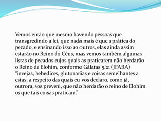 Vemos então que mesmo havendo pessoas que
transgredindo a lei, que nada mais é que a prática do
pecado, e ensinando isso ao outros, elas ainda assim
estarão no Reino do Céus, mas vemos também algumas
listas de pecados cujos quais as praticarem não herdarão
o Reino de Elohim, conforme Gálatas 5.21 (JFARA)
“invejas, bebedices, glutonarias e coisas semelhantes a
estas, a respeito das quais eu vos declaro, como já,
outrora, vos preveni, que não herdarão o reino de Elohim
os que tais coisas praticam.”
 