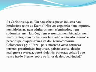 E 1 Coríntios 6.9-10 “Ou não sabeis que os injustos não
herdarão o reino do Eterno? Não vos enganeis: nem impuros,
nem idólatras, nem adúlteros, nem efeminados, nem
sodomitas, nem ladrões, nem avarentos, nem bêbados, nem
maldizentes, nem roubadores herdarão o reino do Eterno.” e
pecados pelos quais vem a ira do Eterno conforme
Colossenses 3.5-6 “Fazei, pois, morrer a vossa natureza
terrena: prostituição, impureza, paixão lasciva, desejo
maligno e a avareza, que é idolatria; por estas coisas é que
vem a ira do Eterno [sobre os filhos da desobediência].”
 