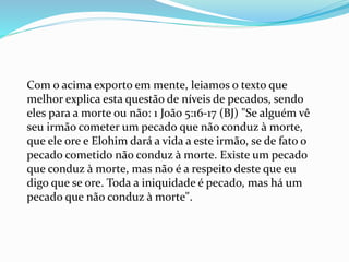 Com o acima exporto em mente, leiamos o texto que
melhor explica esta questão de níveis de pecados, sendo
eles para a morte ou não: 1 João 5:16-17 (BJ) "Se alguém vê
seu irmão cometer um pecado que não conduz à morte,
que ele ore e Elohim dará a vida a este irmão, se de fato o
pecado cometido não conduz à morte. Existe um pecado
que conduz à morte, mas não é a respeito deste que eu
digo que se ore. Toda a iniquidade é pecado, mas há um
pecado que não conduz à morte".
 