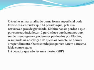 O trecho acima, analisado duma forma superficial pode
levar-nos a entender que há pecados que, pela sua
natureza e grau de gravidade, Elohim não os perdoa e que
por consequência levam à perdição; e que há outros que,
sendo menos graves, podem ser perdoados por Elohim,
resultando na absolvição de quem os comete, se houver
arrependimento. Outras traduções parece darem a mesma
ideia como segue:
Há pecados que não levam à morte. (SBP)
 
