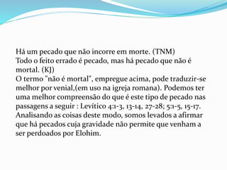 Há um pecado que não incorre em morte. (TNM)
Todo o feito errado é pecado, mas há pecado que não é
mortal. (KJ)
O termo "não é mortal", empregue acima, pode traduzir-se
melhor por venial,(em uso na igreja romana). Podemos ter
uma melhor compreensão do que é este tipo de pecado nas
passagens a seguir : Levítico 4:1-3, 13-14, 27-28; 5:1-5, 15-17.
Analisando as coisas deste modo, somos levados a afirmar
que há pecados cuja gravidade não permite que venham a
ser perdoados por Elohim.
 