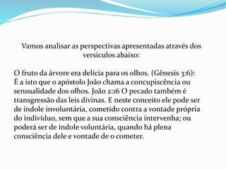 Vamos analisar as perspectivas apresentadas através dos
versículos abaixo:
O fruto da árvore era delícia para os olhos. (Gênesis 3:6):
É a isto que o apóstolo João chama a concupiscência ou
sensualidade dos olhos. João 2:16 O pecado também é
transgressão das leis divinas. E neste conceito ele pode ser
de índole involuntária, cometido contra a vontade própria
do indivíduo, sem que a sua consciência intervenha; ou
poderá ser de índole voluntária, quando há plena
consciência dele e vontade de o cometer.
 