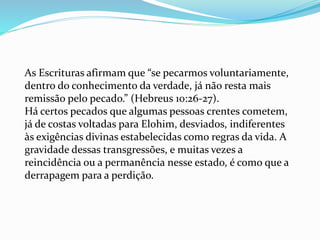 As Escrituras afirmam que “se pecarmos voluntariamente,
dentro do conhecimento da verdade, já não resta mais
remissão pelo pecado.” (Hebreus 10:26-27).
Há certos pecados que algumas pessoas crentes cometem,
já de costas voltadas para Elohim, desviados, indiferentes
às exigências divinas estabelecidas como regras da vida. A
gravidade dessas transgressões, e muitas vezes a
reincidência ou a permanência nesse estado, é como que a
derrapagem para a perdição.
 