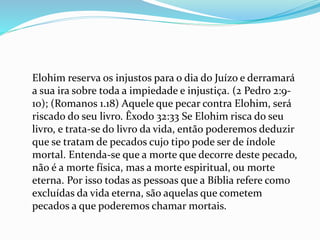 Elohim reserva os injustos para o dia do Juízo e derramará
a sua ira sobre toda a impiedade e injustiça. (2 Pedro 2:9-
10); (Romanos 1.18) Aquele que pecar contra Elohim, será
riscado do seu livro. Êxodo 32:33 Se Elohim risca do seu
livro, e trata-se do livro da vida, então poderemos deduzir
que se tratam de pecados cujo tipo pode ser de índole
mortal. Entenda-se que a morte que decorre deste pecado,
não é a morte física, mas a morte espiritual, ou morte
eterna. Por isso todas as pessoas que a Bíblia refere como
excluídas da vida eterna, são aquelas que cometem
pecados a que poderemos chamar mortais.
 