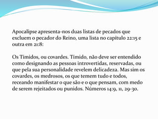 Apocalipse apresenta-nos duas listas de pecados que
excluem o pecador do Reino, uma lista no capítulo 22:15 e
outra em 21:8:
Os Tímidos, ou covardes. Tímido, não deve ser entendido
como designando as pessoas introvertidas, reservadas, ou
que pela sua personalidade revelem delicadeza. Mas sim os
covardes, os medrosos, os que temem tudo e todos,
receando manifestar o que são e o que pensam, com medo
de serem rejeitados ou punidos. Números 14:9, 11, 29-30.
 