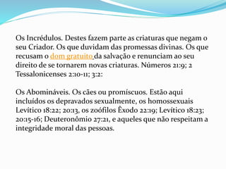 Os Incrédulos. Destes fazem parte as criaturas que negam o
seu Criador. Os que duvidam das promessas divinas. Os que
recusam o dom gratuito da salvação e renunciam ao seu
direito de se tornarem novas criaturas. Números 21:9; 2
Tessalonicenses 2:10-11; 3:2:
Os Abomináveis. Os cães ou promíscuos. Estão aqui
incluídos os depravados sexualmente, os homossexuais
Levítico 18:22; 20:13, os zoófilos Êxodo 22:19; Levítico 18:23;
20:15-16; Deuteronômio 27:21, e aqueles que não respeitam a
integridade moral das pessoas.
 
