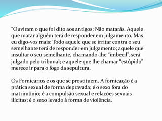 “Ouviram o que foi dito aos antigos: Não matarás. Aquele
que matar alguém terá de responder em julgamento. Mas
eu digo-vos mais: Todo aquele que se irritar contra o seu
semelhante terá de responder em julgamento; aquele que
insultar o seu semelhante, chamando-lhe “imbecil”, será
julgado pelo tribunal; e aquele que lhe chamar “estúpido”
merece ir para o fogo da sepultura.
Os Fornicários e os que se prostituem. A fornicação é a
prática sexual de forma depravada; é o sexo fora do
matrimônio; é a compulsão sexual e relações sexuais
ilícitas; é o sexo levado à forma de violência.
 