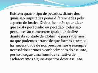Existem quatro tipo de pecados, diante dos
quais são imputadas penas diferenciadas pelo
aspecto de justiça Divina, isso não quer dizer
que exista pecadinho ou pecadão, todos são
pecadores ao cometerem qualquer deslize
diante da vontade de Elohim, e para sabermos
no que podemos errar e de que formas erramos
há necessidade de nos precavermos e é sempre
necessários termos o conhecimento do assunto,
por isso segue uma humilde tentativa de
esclarecermos alguns aspectos deste assunto.
 