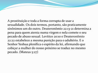 A prostituição e toda a forma corrupta de usar a
sexualidade. Os dois termos, portanto, são praticamente
sinônimos um do outro. Deuteronômio 22:13-21 determina a
pena para quem atenta numa virgem e nela comete o seu
pecado de abuso sexual. Levítico 20:10 e Deuteronômio
22:22 estabelece a mesma punição para o adultério. E o
Senhor Yeshua plenifica o espírito da lei, afirmando que
cobiçar a mulher do nosso próximo se traduz no mesmo
pecado. (Mateus 5:27)
 