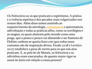 Os Feiticeiros ou os que praticam o espiritismo. A prática
e a vivência espíritas é dos pecados mais vulgarizados nos
nossos dias. Além disso temos assistido ao
reaparecimento da astrologia, cartomancia e quiromancia,
adivinhação e todas as práticas afins, como os sortilégios e
as magias, os quais alastram pelo mundo como uma
praga, que a pouco e pouco vai afastando o ser humano de
Elohim; embora se queira fazer crer que todos esses
costumes são de inspiração divina. Êxodo 22:18 e Levítico
20:27 estabelece a pena de morte para os que tais atos
praticam. E, se pela lei de Moisés, os feiticeiros e os
adivinhos eram executados, de quanto maior rigor se
usará no Juízo em relação a essas pessoas?
 