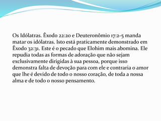 Os Idólatras. Êxodo 22:20 e Deuteronômio 17:2-5 manda
matar os idólatras. Isto está praticamente demonstrado em
Êxodo 32:31. Este é o pecado que Elohim mais abomina. Ele
repudia todas as formas de adoração que não sejam
exclusivamente dirigidas à sua pessoa, porque isso
demonstra falta de devoção para com ele e contraria o amor
que lhe é devido de todo o nosso coração, de toda a nossa
alma e de todo o nosso pensamento.
 