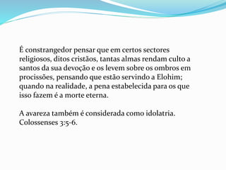 É constrangedor pensar que em certos sectores
religiosos, ditos cristãos, tantas almas rendam culto a
santos da sua devoção e os levem sobre os ombros em
procissões, pensando que estão servindo a Elohim;
quando na realidade, a pena estabelecida para os que
isso fazem é a morte eterna.
A avareza também é considerada como idolatria.
Colossenses 3:5-6.
 