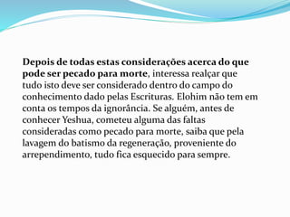 Depois de todas estas considerações acerca do que
pode ser pecado para morte, interessa realçar que
tudo isto deve ser considerado dentro do campo do
conhecimento dado pelas Escrituras. Elohim não tem em
conta os tempos da ignorância. Se alguém, antes de
conhecer Yeshua, cometeu alguma das faltas
consideradas como pecado para morte, saiba que pela
lavagem do batismo da regeneração, proveniente do
arrependimento, tudo fica esquecido para sempre.
 