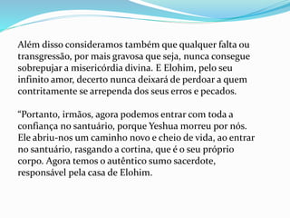 Além disso consideramos também que qualquer falta ou
transgressão, por mais gravosa que seja, nunca consegue
sobrepujar a misericórdia divina. E Elohim, pelo seu
infinito amor, decerto nunca deixará de perdoar a quem
contritamente se arrependa dos seus erros e pecados.
“Portanto, irmãos, agora podemos entrar com toda a
confiança no santuário, porque Yeshua morreu por nós.
Ele abriu-nos um caminho novo e cheio de vida, ao entrar
no santuário, rasgando a cortina, que é o seu próprio
corpo. Agora temos o autêntico sumo sacerdote,
responsável pela casa de Elohim.
 