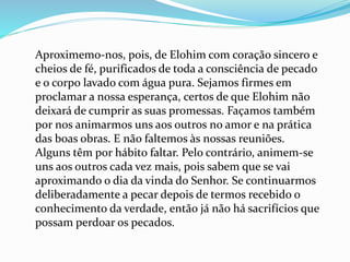 Aproximemo-nos, pois, de Elohim com coração sincero e
cheios de fé, purificados de toda a consciência de pecado
e o corpo lavado com água pura. Sejamos firmes em
proclamar a nossa esperança, certos de que Elohim não
deixará de cumprir as suas promessas. Façamos também
por nos animarmos uns aos outros no amor e na prática
das boas obras. E não faltemos às nossas reuniões.
Alguns têm por hábito faltar. Pelo contrário, animem-se
uns aos outros cada vez mais, pois sabem que se vai
aproximando o dia da vinda do Senhor. Se continuarmos
deliberadamente a pecar depois de termos recebido o
conhecimento da verdade, então já não há sacrifícios que
possam perdoar os pecados.
 