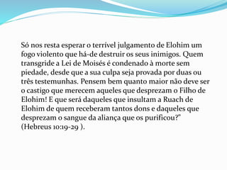 Só nos resta esperar o terrível julgamento de Elohim um
fogo violento que há-de destruir os seus inimigos. Quem
transgride a Lei de Moisés é condenado à morte sem
piedade, desde que a sua culpa seja provada por duas ou
três testemunhas. Pensem bem quanto maior não deve ser
o castigo que merecem aqueles que desprezam o Filho de
Elohim! E que será daqueles que insultam a Ruach de
Elohim de quem receberam tantos dons e daqueles que
desprezam o sangue da aliança que os purificou?”
(Hebreus 10:19-29 ).
 