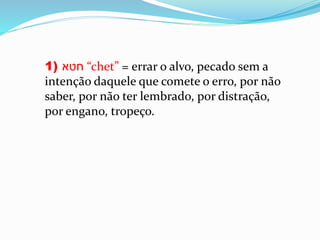 1) ‫חטא‬ “chet” = errar o alvo, pecado sem a
intenção daquele que comete o erro, por não
saber, por não ter lembrado, por distração,
por engano, tropeço.
 