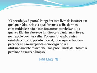 “O pecado jaz à porta”. Ninguém está livre de incorrer em
qualquer falta, seja ela qual for; mas se lhe dermos
continuidade e não nos esforçarmos por deixar tudo
quanto Elohim aborrece, já não resta ajuda, nem força,
nem apoio que nos valha. Poderemos então assim
estabelecer como pecado mortal, todo aquele de que o
pecador se não arrependa e que orgulhosa e
obstinadamente mantenha, não procurando de Elohim o
perdão e a sua reabilitação.
RAZAK-BARUCH. FIM!
 
