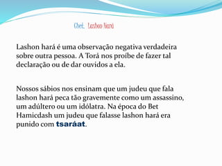 Chet. Lashon Hará
Lashon hará é uma observação negativa verdadeira
sobre outra pessoa. A Torá nos proíbe de fazer tal
declaração ou de dar ouvidos a ela.
Nossos sábios nos ensinam que um judeu que fala
lashon hará peca tão gravemente como um assassino,
um adúltero ou um idólatra. Na época do Bet
Hamicdash um judeu que falasse lashon hará era
punido com tsaráat.
 
