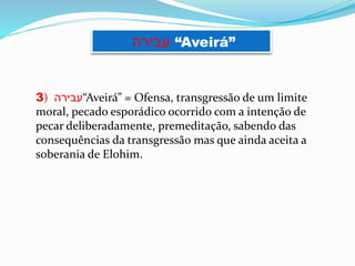 3) ‫“עבירה‬Aveirá” = Ofensa, transgressão de um limite
moral, pecado esporádico ocorrido com a intenção de
pecar deliberadamente, premeditação, sabendo das
consequências da transgressão mas que ainda aceita a
soberania de Elohim.
‫עבירה‬ “Aveirá”
 