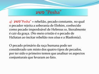 4) ‫פשע‬"Pesha” = rebelião, pecado constante, no qual
o pecador rejeita a soberania de Elohim, conhecido
como pecado imperdoável de Hebreus 10, literalmente
é cair da graça. (No meio cristão é o pecado de
HaSatan ao incitar rebelião nos céus e a Blasfemia).
‫פשע‬ "Pesha”
O pecado primário da raça humana pode ser
considerado um misto dos quatro tipos de pecados,
por ter sido o primeiro temos que analisar os aspectos
conjunturais que levaram ao fato.
 