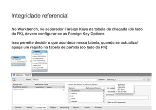Integridade referencial

No Workbench, no separador Foreign Keys da tabela de chegada (do lado
da FK), devem conﬁgurar-se as Foreign Key Options

Isso permite decidir o que acontece nessa tabela, quando se actualiza/
apaga um registo na tabela de partida (do lado da PK)
 