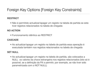 Foreign Key Options [Foreign Key Constraints]

RESTRICT

  • Não é permitido actualizar/apagar um registo na tabela de partida se este
    tiver registos relacionados na tabela de chegada

NO ACTION
  • Funcionamento idêntico ao RESTRICT

CASCADE
  • Ao actualizar/apagar um registo na tabela de partida essa operação é
    executada também nos registos relacionados na tabela de chegada
SET NULL

  • Ao actualizar/apagar um registo na tabela de partida, são colocados a
    NULL os valores da chave estrangeira nos registos relacionados (isto só é
    possível, se a deﬁnição da FK o permitir, por exemplo, se não tiver sido
    parametrizada com o NOT NULL)
 