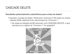 CASCADE DELETE

Resultados potencialmente catastróﬁcos para a base de dados!

  • Exemplo: na base de dados “Multiverso” (exercício P 05) todos os corpos
    celestes (500k registos) foram adicionados ao “Universo 1”.
     • Se todas as relações da BD estiverem com CASCADE DELETE, o que
       acontece se o registo do “Universo 1” for apagado?
 