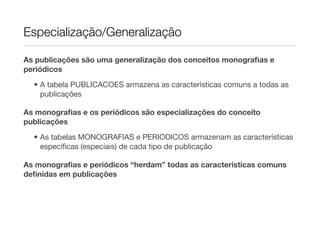 Especialização/Generalização

As publicações são uma generalização dos conceitos monograﬁas e
periódicos
  • A tabela PUBLICACOES armazena as características comuns a todas as
    publicações

As monograﬁas e os periódicos são especializações do conceito
publicações
  • As tabelas MONOGRAFIAS e PERIODICOS armazenam as características
    especíﬁcas (especiais) de cada tipo de publicação

As monograﬁas e periódicos “herdam” todas as características comuns
deﬁnidas em publicações
 