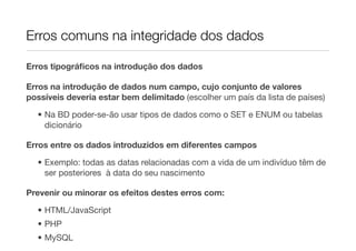 Erros comuns na integridade dos dados

Erros tipográﬁcos na introdução dos dados

Erros na introdução de dados num campo, cujo conjunto de valores
possíveis deveria estar bem delimitado (escolher um país da lista de países)

  • Na BD poder-se-ão usar tipos de dados como o SET e ENUM ou tabelas
    dicionário

Erros entre os dados introduzidos em diferentes campos

  • Exemplo: todas as datas relacionadas com a vida de um indivíduo têm de
    ser posteriores à data do seu nascimento

Prevenir ou minorar os efeitos destes erros com:

  • HTML/JavaScript
  • PHP
  • MySQL
 