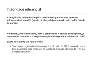 Integridade referencial

A integridade referencial implica que se deva garantir que todos os
valores atribuídos à FK (tabela de chegada) existam do lado da PK (tabela
de partida)



No mySQL, o motor InnoDB, com o seu suporte a chaves estrangeiras, já
implementa mecanismos de preservação da integridade referencial da BD

Existe no entanto um “problema”:

  • Quando um registo da tabela de partida (do lado da PK) é removido o que
    deve acontecer ao(s) registo(s) na tabela de chegada (do lado da 
 FK) que
    o referenciava(m)?
 