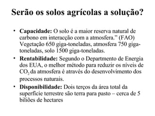 Serão os solos agrícolas a solução? Capacidade:  O solo é a maior reserva natural de carbono em interacção com a atmosfera.” (FAO) Vegetação 650 giga-toneladas, atmosfera 750 giga- toneladas, solo 1500 giga-toneladas. Rentabilidade:  Segundo o Departmento de Energia dos EUA, o melhor método para reduzir os níveis de CO 2  da atmosfera é através do desenvolvimento dos processos naturais. Disponibilidade:  Dois terços da área total da superfície terrestre são terra para pasto – cerca de 5 biliões de hectares 