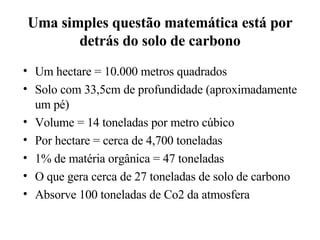 Uma simples questão matemática está por detrás do solo de carbono Um hectare = 10.000 metros quadrados Solo com 33,5cm de profundidade (aproximadamente um pé) Volume = 14 toneladas por metro cúbico Por hectare = cerca de 4,700 toneladas 1% de matéria orgânica = 47 toneladas O que gera cerca de 27 toneladas de solo de carbono Absorve 100 toneladas de Co2 da atmosfera 
