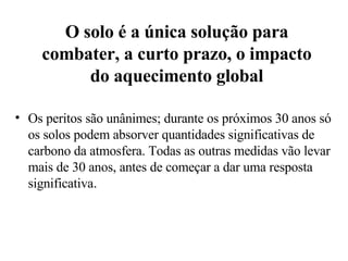 O solo é a única solução para combater, a curto prazo, o impacto do aquecimento global Os peritos são unânimes; durante os próximos 30 anos só os solos podem absorver quantidades significativas de carbono da atmosfera. Todas as outras medidas vão levar mais de 30 anos, antes de começar a dar uma resposta significativa . 