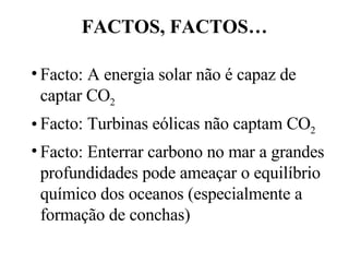FACTOS, FACTOS… Facto: A energia solar não é capaz de captar CO 2 Facto: Turbinas eólicas não captam CO 2 Facto: Enterrar carbono no mar a grandes profundidades pode ameaçar o equilíbrio químico dos oceanos (especialmente a formação de conchas) 