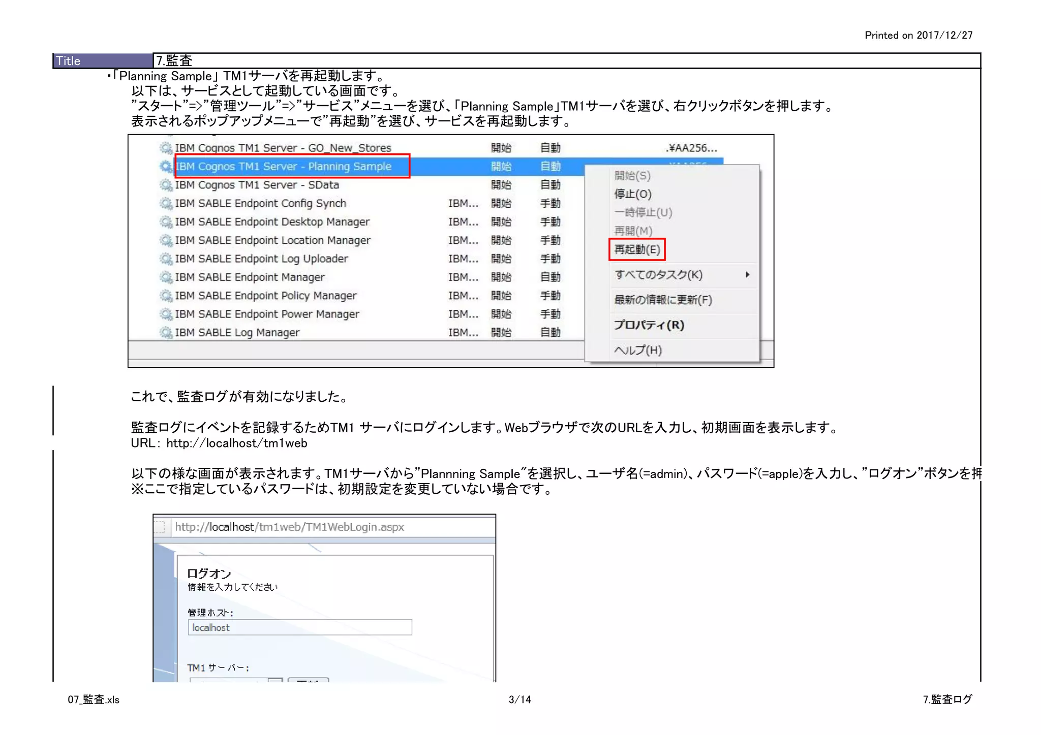 Printed on 2017/12/27
Title 7.監査
・「Planning Sample」 TM1サーバを再起動します。
以下は、サービスとして起動している画面です。
”スタート”=>”管理ツール”=>”サービス”メニューを選び、「Planning Sample」TM1サーバを選び、右クリックボタンを押します。
表示されるポップアップメニューで”再起動”を選び、サービスを再起動します。
これで、監査ログが有効になりました。
監査ログにイベントを記録するためTM1 サーバにログインします。Webブラウザで次のURLを入力し、初期画面を表示します。
URL： http://localhost/tm1web
以下の様な画面が表示されます。TM1サーバから”Plannning Sample"を選択し、ユーザ名(=admin)、パスワード(=apple)を入力し、”ログオン”ボタンを押します。
※ここで指定しているパスワードは、初期設定を変更していない場合です。
07_監査.xls 3/14 7.監査ログ
 