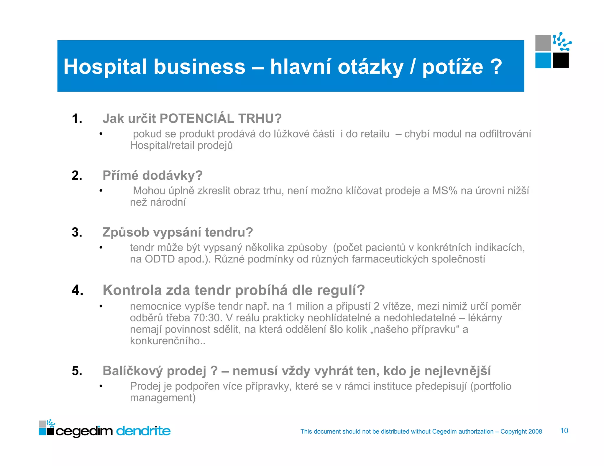 Hospital business – hlavní otázky / potíže ?

1.   Jak určit POTENCIÁL TRHU?
     •   pokud se produkt prodává do lůžkové části i do retailu – chybí modul na odfiltrování
         Hospital/retail prodejů

2.   Přímé dodávky?
     •    Mohou úplně zkreslit obraz trhu, není možno klíčovat prodeje a MS% na úrovni nižší
         než národní

3.   Způsob vypsání tendru?
     •   tendr může být vypsaný několika způsoby (počet pacientů v konkrétních indikacích,
         na ODTD apod.). Různé podmínky od různých farmaceutických společností


4.   Kontrola zda tendr probíhá dle regulí?
     •   nemocnice vypíše tendr např. na 1 milion a připustí 2 vítěze, mezi nimiž určí poměr
         odběrů třeba 70:30. V reálu prakticky neohlídatelné a nedohledatelné – lékárny
         nemají povinnost sdělit, na která oddělení šlo kolik „našeho přípravku“ a
         konkurenčního..

5.   Balíčkový prodej ? – nemusí vždy vyhrát ten, kdo je nejlevnější
     •   Prodej je podpořen více přípravky, které se v rámci instituce předepisují (portfolio
         management)


                                              This document should not be distributed without Cegedim authorization – Copyright 2008   10
 