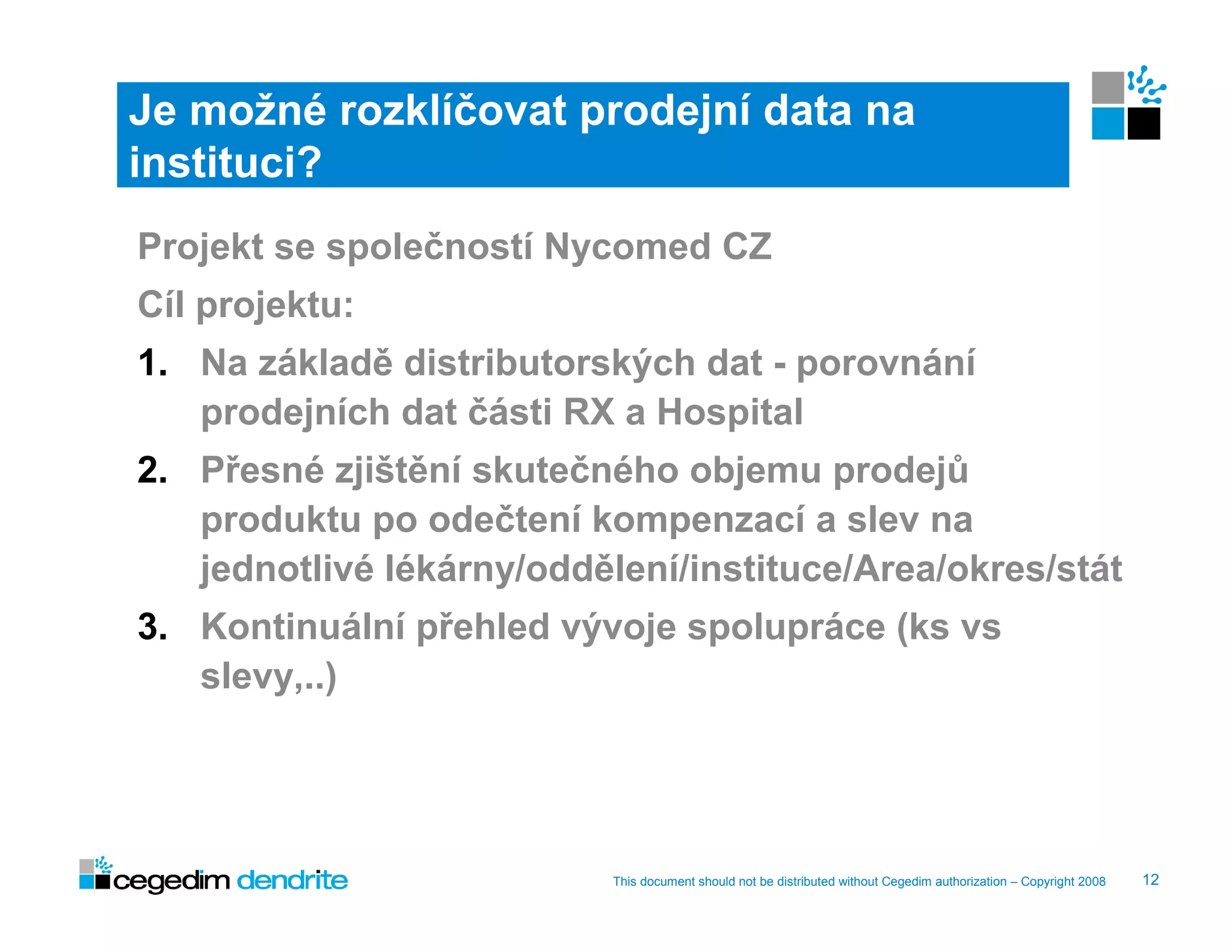 Je možné rozklíčovat prodejní data na
instituci?
Projekt se společností Nycomed CZ
Cíl projektu:
1. Na základě distributorských dat - porovnání
   prodejních dat části RX a Hospital
2. Přesné zjištění skutečného objemu prodejů
   produktu po odečtení kompenzací a slev na
   jednotlivé lékárny/oddělení/instituce/Area/okres/stát
3. Kontinuální přehled vývoje spolupráce (ks vs
   slevy,..)




                           This document should not be distributed without Cegedim authorization – Copyright 2008   12
 