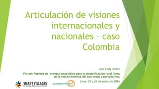 Articulación de visiones
internacionales y
nacionales – caso
Colombia
José Eddy Torres
Fórum: Fuentes de energía sostenibles para la electrificación rural fuera
de la red en América del Sur: retos y perspectivas
Lima, 25 y 26 de enero de 2016
 
