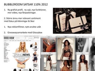 BUBBLEROOM SATSAR 110% 2012
1. Ny grafisk profil, ny sajt, nya funktioner,
   mer video, nya förpackningar.

2. Större ännu mer relevant sortiment
med fokus på klänningar & Skor

1. Nya reklamfilmer, nytt ansikte utåt

2. Giveawaysamarbete med Glossybox
 