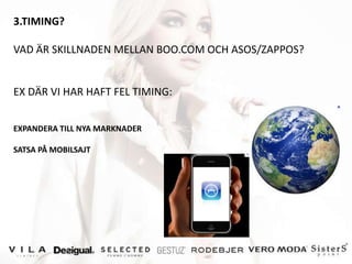 3.TIMING?

VAD ÄR SKILLNADEN MELLAN BOO.COM OCH ASOS/ZAPPOS?


EX DÄR VI HAR HAFT FEL TIMING:


EXPANDERA TILL NYA MARKNADER

SATSA PÅ MOBILSAJT
 
