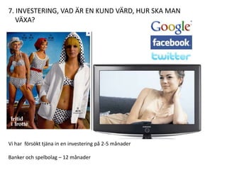 7. INVESTERING, VAD ÄR EN KUND VÄRD, HUR SKA MAN
   VÄXA?




Vi har försökt tjäna in en investering på 2-5 månader

Banker och spelbolag – 12 månader
 