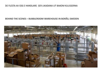 DE FLESTA AV OSS E HANDLARE SER LIKADANA UT BAKOM KULISSERNA




BEHIND THE SCENES – BUBBLEROOM WAREHOUSE IN BORÅS; SWEDEN
 