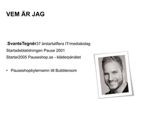 VEM ÄR JAG



.SvanteTegnér37 årstartatflera IT/mediabolag
Startadeblatidningen Pause 2001
Startar2005 Pauseshop.se - kläderpånätet


• Pauseshopbyternamn till Bubbleroom
 