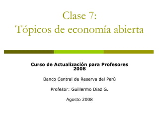 Clase 7:
Tópicos de economía abierta
Curso de Actualización para Profesores
2008
Banco Central de Reserva del Perú
Profesor: Guillermo Diaz G.
Agosto 2008
 