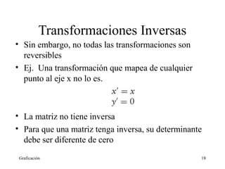 Transformaciones Inversas 
• Sin embargo, no todas las transformaciones son 
reversibles 
• Ej. Una transformación que mapea de cualquier 
punto al eje x no lo es. 
• La matriz no tiene inversa 
• Para que una matriz tenga inversa, su determinante 
debe ser diferente de cero 
Graficación 18 
 