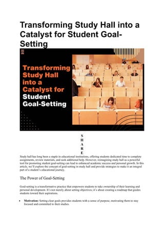 Transforming Study Hall into a
Catalyst for Student Goal-
Setting
S
H
A
R
E
Study hall has long been a staple in educational institutions, offering students dedicated time to complete
assignments, review materials, and seek additional help. However, reimagining study hall as a powerful
tool for promoting student goal-setting can lead to enhanced academic success and personal growth. In this
article, we’ll explore the concept of goal-setting in study hall and provide strategies to make it an integral
part of a student’s educational journey.
The Power of Goal-Setting
Goal-setting is a transformative practice that empowers students to take ownership of their learning and
personal development. It’s not merely about setting objectives; it’s about creating a roadmap that guides
students toward their aspirations.
 Motivation: Setting clear goals provides students with a sense of purpose, motivating them to stay
focused and committed to their studies.
 