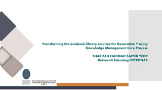 Transforming the academic library services for Generation Y using
Knowledge Management Core Process
SHARIFAH FAHIMAH SAIYED YEOP
Universiti Teknologi PETRONAS
 