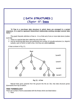 [ DATA STRUCTURES ]
ChapterChapterChapterChapter ---- 07 :07 :07 :07 : Trees
“A Tree is a non-linear data structure in which items are arranged in a sorted
sequence. It is used to represent hierarchical relationship existing amongst several data
items.”
The graph theoretic definition of tree is : it is a finite set of one or more data items (nodes)
such that
1. There is a special data item called the root of the tree.
2. And its remaining data items are partitioned into number of mutually exclusive (i.e. disjoint)
subsets, each of which is itself a tree. And they are called subtrees.
A tree is shown in Fig. (1).
Fig. (1) : A Tree
Natural trees grow upwards from the ground into the air. But, tree data structure grows
downwards from top to bottom.
TREE TERMINOLOGY
There are number of terms associated with the threes which are listed below :
1. Root
 
